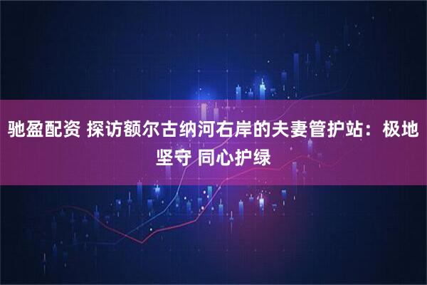 驰盈配资 探访额尔古纳河右岸的夫妻管护站：极地坚守 同心护绿