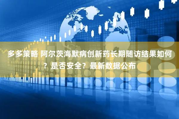 多多策略 阿尔茨海默病创新药长期随访结果如何？是否安全？最新数据公布