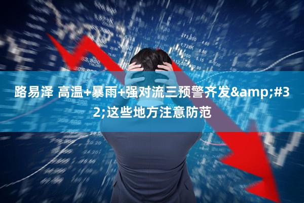 路易泽 高温+暴雨+强对流三预警齐发&#32;这些地方注意防范