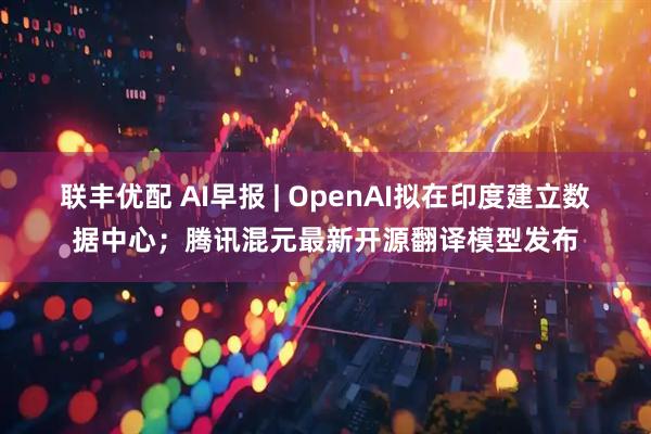 联丰优配 AI早报 | OpenAI拟在印度建立数据中心；腾讯混元最新开源翻译模型发布