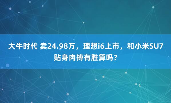 大牛时代 卖24.98万，理想i6上市，和小米SU7贴身肉搏有胜算吗？