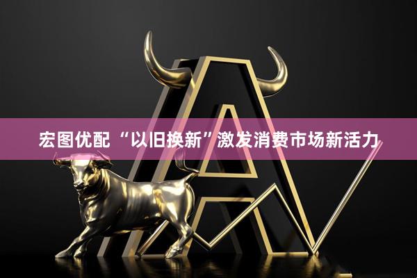 宏图优配 “以旧换新”激发消费市场新活力