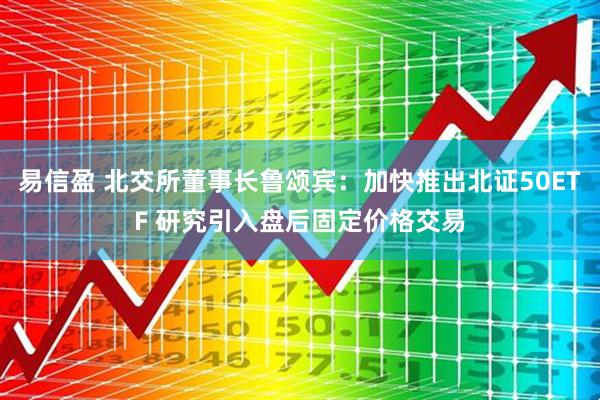 易信盈 北交所董事长鲁颂宾：加快推出北证50ETF 研究引入盘后固定价格交易