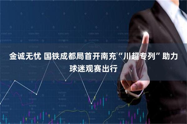 金诚无忧 国铁成都局首开南充“川超专列”助力球迷观赛出行